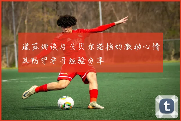 道苏姆谈与戈贝尔搭档的激动心情及防守学习经验分享