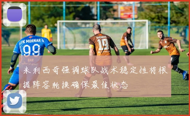 米利西奇强调球队战术稳定性将根据阵容轮换确保最佳状态