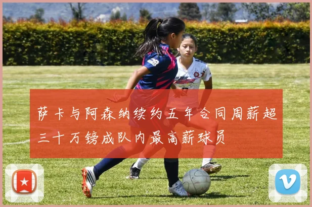 萨卡与阿森纳续约五年合同周薪超三十万镑成队内最高薪球员