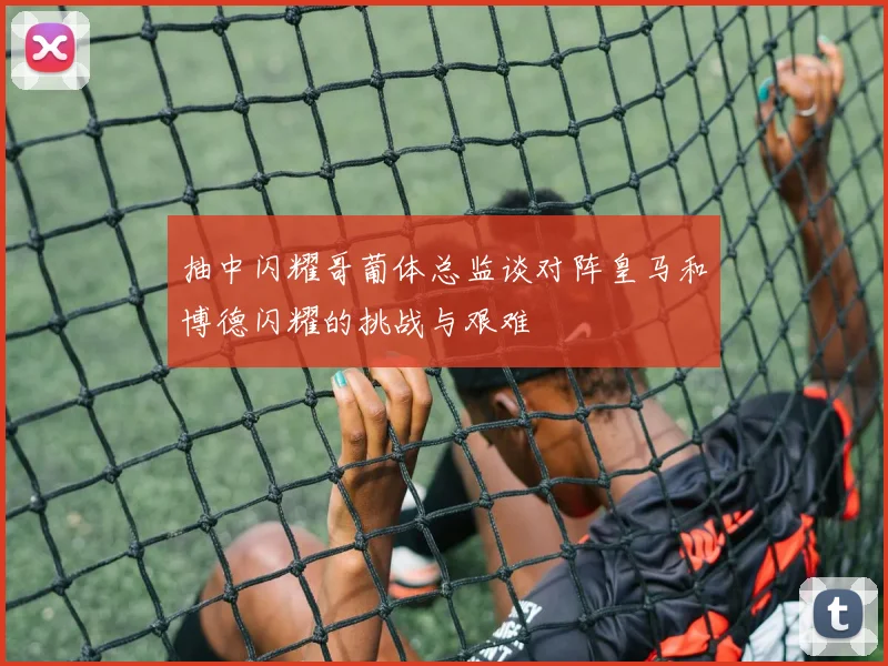 抽中闪耀哥葡体总监谈对阵皇马和博德闪耀的挑战与艰难