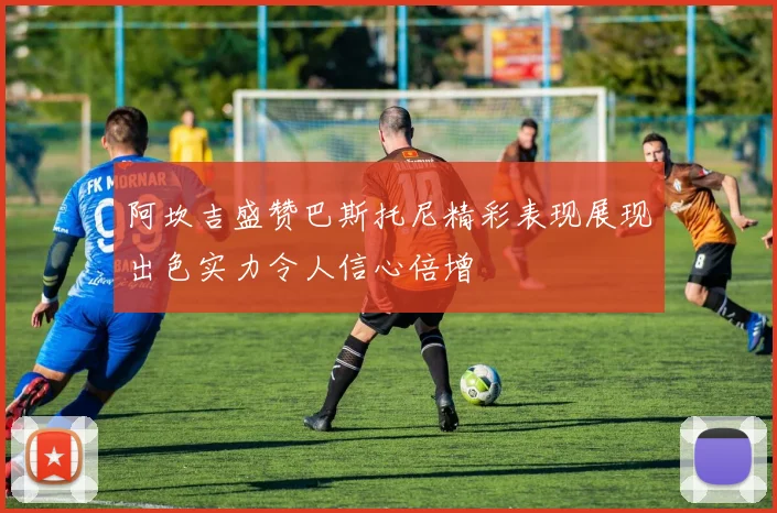 阿坎吉盛赞巴斯托尼精彩表现展现出色实力令人信心倍增