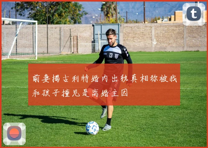 前妻揭古利特婚内出轨真相称被我和孩子撞见是离婚主因