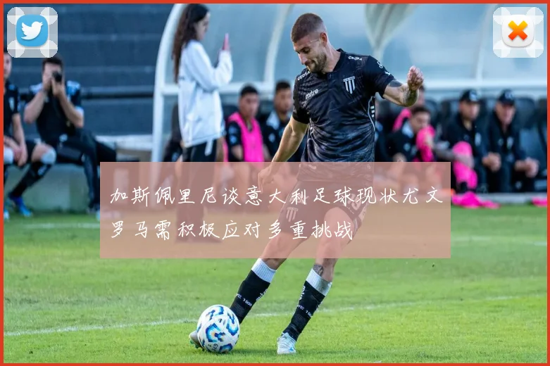 加斯佩里尼谈意大利足球现状尤文罗马需积极应对多重挑战
